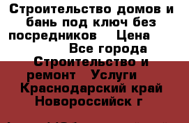 Строительство домов и бань под ключ без посредников, › Цена ­ 515 000 - Все города Строительство и ремонт » Услуги   . Краснодарский край,Новороссийск г.